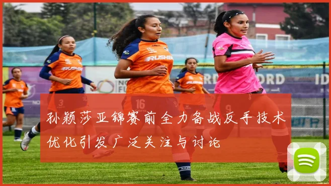 孙颖莎亚锦赛前全力备战反手技术优化引发广泛关注与讨论