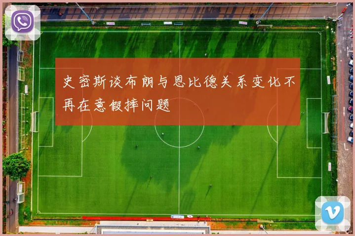 史密斯谈布朗与恩比德关系变化不再在意假摔问题