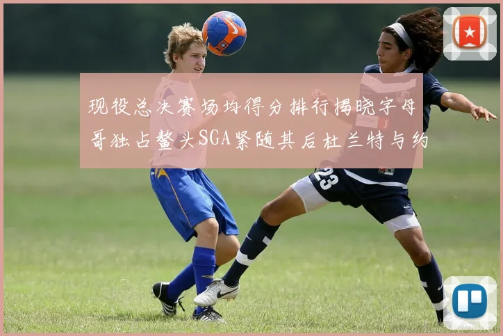 现役总决赛场均得分排行揭晓字母哥独占鳌头SGA紧随其后杜兰特与约基奇争夺第三